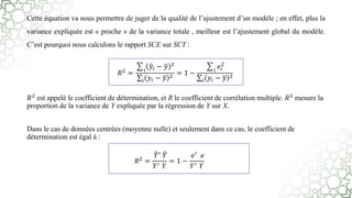 Cette équation va nous permettre de juger de la qualité de l’ajustement d’un modèle ; en effet, plus la
variance expliquée est « proche » de la variance totale , meilleur est l’ajustement global du modèle.
C’est pourquoi nous calculons le rapport SCE sur SCT :
𝑅2 est appelé le coefficient de détermination, et R le coefficient de corrélation multiple. 𝑅2 mesure la
proportion de la variance de Y expliquée par la régression de Y sur X.
Dans le cas de données centrées (moyenne nulle) et seulement dans ce cas, le coefficient de
détermination est égal à :
𝑅2
= 𝑖
𝑦𝑖 − 𝑦 2
𝑖 𝑦𝑖 − 𝑦 2
= 1 − 𝑖
𝑒𝑖
2
𝑖 𝑦𝑖 − 𝑦 2
𝑅2 =
𝑌′ 𝑌
𝑌′ 𝑌
= 1 −
𝑒′ 𝑒
𝑌′ 𝑌
 