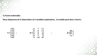 1) Forme matricielle :
Nous disposons de 5 observation et 2 variables explicatives , le modèle peut donc s’écrire :
Y =
𝟏𝟎
𝟏𝟐
𝟏𝟒
𝟏𝟔
𝟏𝟖
; X =
𝟏 𝟕 𝟓
𝟏 𝟖 𝟒
𝟏 𝟖 𝟔
𝟏 𝟗 𝟕
𝟏 𝟏𝟎 𝟖
; 𝜷 =
𝜷0
𝜷1
𝜷2
 