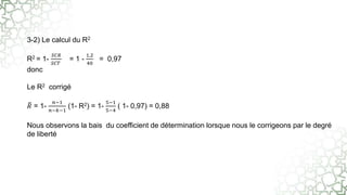 3-2) Le calcul du R2
R2 = 1-
𝑆𝐶𝑅
𝑆𝐶𝑇
= 1 -
1,2
40
= 0,97
donc
Le R2 corrigé
𝑅 = 1-
𝑛−1
𝑛−𝑘−1
(1- R2) = 1-
5−1
5−4
( 1- 0,97) = 0,88
Nous observons la bais du coefficient de détermination lorsque nous le corrigeons par le degré
de liberté
 