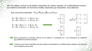 Afin d’en alléger l’écriture et de faciliter l’expression de certains résultats, on a habituellement recours
aux notations matricielles. En écrivant le modèle, observation par observation, nous obtenons :
Soit, sous forme matricielle :
Nous remarquons la première colonne de la matrice X, composée de 1, qui correspond au coefficient
𝜷𝟎 (coefficient du terme constant).
L’écriture sous forme matricielle rend plus aisée la manipulation du modèle linéaire général, c’est pourquoi
nous l’adoptons par la suite.
𝒀(𝒏,𝟏)=𝑿(𝒏,𝒌+𝟏)𝜷(𝒌+𝟏,𝟏)+𝜺(𝒏,𝟏)
Y1   0   1x 11  .. .  k x 1k  1
Y2   0   1x 21  .. .  k x 2k  2
.
.
Yi   0   1x i1  .. .  k x ik  i
Yn   0   1x n1  .. .  k x nk  n
 