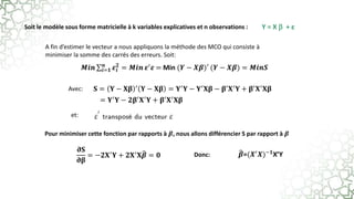 Y = X  + ε
Soit le modèle sous forme matricielle à k variables explicatives et n observations :
Avec:
et:
A fin d’estimer le vecteur a nous appliquons la méthode des MCO qui consiste à
minimiser la somme des carrés des erreurs. Soit:
Pour minimiser cette fonction par rapports à 𝜷, nous allons différencier S par rapport à 𝜷
Donc:
𝑴𝒊𝒏 𝒊=𝟏
𝒏
𝜺𝒊
𝟐
= 𝑴𝒊𝒏 𝜺′
𝜺 = Min (𝒀 − 𝑿𝜷)′ (𝒀 − 𝑿𝜷) = 𝑴𝒊𝒏𝑺
𝐒 = 𝐘 − 𝐗𝛃 ′ 𝐘 − 𝐗𝛃 = 𝐘′𝐘 − 𝐘′𝐗𝛃 − 𝛃′𝐗′𝐘 + 𝛃′𝐗′𝐗𝛃
= 𝐘′𝐘 − 𝟐𝛃′𝐗′𝐘 + 𝛃′𝐗′𝐗𝛃
𝛛𝐒
𝛛𝛃
= −𝟐𝐗′𝐘 + 𝟐𝐗′𝐗𝜷 = 𝟎 𝜷=(𝑿′𝑿)−𝟏X’Y
 
