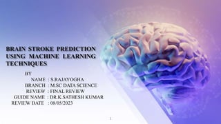 BRAIN STROKE PREDICTION
USING MACHINE LEARNING
TECHNIQUES
BY
NAME : S.RAJAYOGHA
BRANCH : M.SC DATA SCIENCE
REVIEW : FINAL REVIEW
GUIDE NAME : DR.K.SATHESH KUMAR
REVIEW DATE : 08/05/2023
1
 