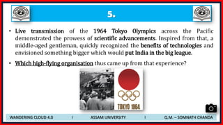 5.
• Live transmission of the 1964 Tokyo Olympics across the Pacific
demonstrated the prowess of scientific advancements. Inspired from that, a
middle-aged gentleman, quickly recognized the benefits of technologies and
envisioned something bigger which would put India in the big league.
• Which high-flying organisation thus came up from that experience?
WANDERING CLOUD 4.0 I ASSAM UNIVERSITY I Q.M. – SOMNATH CHANDA
 