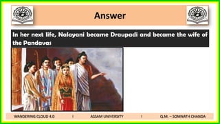 Answer
In her next life, Nalayani became Draupadi and became the wife of
the Pandavas
WANDERING CLOUD 4.0 I ASSAM UNIVERSITY I Q.M. – SOMNATH CHANDA
 