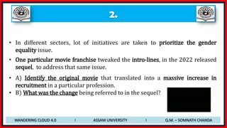 2.
• In different sectors, lot of initiatives are taken to prioritize the gender
equality issue.
• One particular movie franchise tweaked the intro-lines, in the 2022 released
sequel, to address that same issue.
• A) Identify the original movie that translated into a massive increase in
recruitment in a particular profession.
• B) What was the change being referred to in the sequel?
WANDERING CLOUD 4.0 I ASSAM UNIVERSITY I Q.M. – SOMNATH CHANDA
 