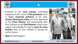 3.
• Contrary to the usual practice, something
happened in the career of this gentleman (vis).
A highly respected politician of his time,
Ghulam Mohammed Sadiq was first appointed
as the Prime Minister and immediately after
that, instated as the Chief Minister of that same
region. Interestingly, he used to enjoy the same
facilities that he was entitled to during his
earlier tenure.
• How did that happen?
WANDERING CLOUD 4.0 I ASSAM UNIVERSITY I Q.M. – SOMNATH CHANDA
 