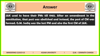 Answer
J&K used to have their PMs till 1965. After an amendment in the
constitution, that post was abolished and instead, the post of CM was
formed. G.M. Sadiq was the last PM and also the first CM of J&K.
WANDERING CLOUD 4.0 I ASSAM UNIVERSITY I Q.M. – SOMNATH CHANDA
 