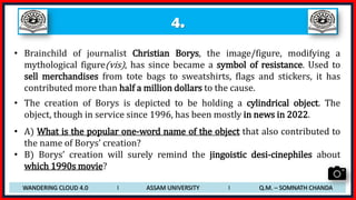 4.
• Brainchild of journalist Christian Borys, the image/figure, modifying a
mythological figure(vis), has since became a symbol of resistance. Used to
sell merchandises from tote bags to sweatshirts, flags and stickers, it has
contributed more than half a million dollars to the cause.
• The creation of Borys is depicted to be holding a cylindrical object. The
object, though in service since 1996, has been mostly in news in 2022.
• A) What is the popular one-word name of the object that also contributed to
the name of Borys’ creation?
• B) Borys’ creation will surely remind the jingoistic desi-cinephiles about
which 1990s movie?
WANDERING CLOUD 4.0 I ASSAM UNIVERSITY I Q.M. – SOMNATH CHANDA
 
