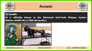 Answer
A) Javelin
(It is officially known as the Advanced Anti-Tank Weapon System-
Medium (AAWS-M) or FGM-148 Javelin.)
WANDERING CLOUD 4.0 I ASSAM UNIVERSITY I Q.M. – SOMNATH CHANDA
 