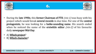 6.
• During the late 1990s, this former Chairman of FTII (vis-1) was busy with his
project which would break several records in due time. For one of the central
protagonists, he was looking for a hatke-sounding name. His search ended
when he noticed the name of the erstwhile editor (vis-2) of his favourite
daily newspaper Mid-Day.
• A) Which project?
• B) Which character?
WANDERING CLOUD 4.0 I ASSAM UNIVERSITY I Q.M. – SOMNATH CHANDA
 