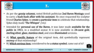 7.
• As per the gossip columns, noted British politician 2nd Baron Montagu used
to carry a hush-hush affair with his assistant. He once requested his sculptor
friend Charles Sykes, to create a particular item to celebrate that relationship.
Sykes duly made ‘The Whisper’ (vis).
• Intended for personal use of the Baron, it was later made available for the
public in 1911, in a modified avatar. It is now available in 24-carat gold,
sterling silver, glass, stainless steel, and even illuminated versions.
• A) What specific feature of the original item, did symbolically represent
secrecy of that relationship?
• B) Which envious item, considered to be a status symbol, came out of it?
WANDERING CLOUD 4.0 I ASSAM UNIVERSITY I Q.M. – SOMNATH CHANDA
 