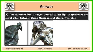 Answer
A) The statuette had a finger pressed to her lips to symbolise the
secret affair between Baron Montagu and Eleanor Thornton
WANDERING CLOUD 4.0 I ASSAM UNIVERSITY I Q.M. – SOMNATH CHANDA
 