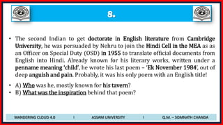 8.
• The second Indian to get doctorate in English literature from Cambridge
University, he was persuaded by Nehru to join the Hindi Cell in the MEA as as
an Officer on Special Duty (OSD) in 1955 to translate official documents from
English into Hindi. Already known for his literary works, written under a
penname meaning ‘child’, he wrote his last poem – ‘Ek November 1984’, out of
deep anguish and pain. Probably, it was his only poem with an English title!
• A) Who was he, mostly known for his tavern?
• B) What was the inspiration behind that poem?
WANDERING CLOUD 4.0 I ASSAM UNIVERSITY I Q.M. – SOMNATH CHANDA
 