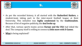 9.
• As per the recorded history, it all started with the Rutherford Raiders, a
student-team taking part in the inter-mural football league at Kent
University. This initiative was highly condemned by the traditionalists.
Because of lot of negative publicity, the deal broke up.
• After that, various sports teams across Europe and the USA had inked the
deal. The company itself is willing to connect a little more with X-Games.
• What is being explained?
WANDERING CLOUD 4.0 I ASSAM UNIVERSITY I Q.M. – SOMNATH CHANDA
 