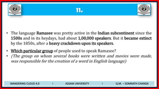 11.
• The language Ramasee was pretty active in the Indian subcontinent since the
1500s and in its heydays, had about 1,00,000 speakers. But it became extinct
by the 1850s, after a heavy crackdown upon its speakers.
• Which particular group of people used to speak Ramasee?
• (The group on whom several books were written and movies were made,
was responsible for the creation of a word in English language)
WANDERING CLOUD 4.0 I ASSAM UNIVERSITY I Q.M. – SOMNATH CHANDA
 