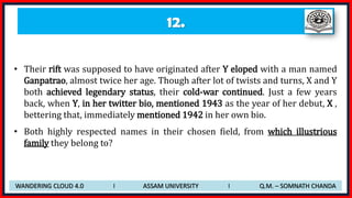 12.
• Their rift was supposed to have originated after Y eloped with a man named
Ganpatrao, almost twice her age. Though after lot of twists and turns, X and Y
both achieved legendary status, their cold-war continued. Just a few years
back, when Y, in her twitter bio, mentioned 1943 as the year of her debut, X ,
bettering that, immediately mentioned 1942 in her own bio.
• Both highly respected names in their chosen field, from which illustrious
family they belong to?
WANDERING CLOUD 4.0 I ASSAM UNIVERSITY I Q.M. – SOMNATH CHANDA
 