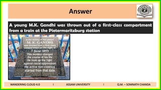 Answer
A young M.K. Gandhi was thrown out of a first-class compartment
from a train at the Pietermaritzburg station
WANDERING CLOUD 4.0 I ASSAM UNIVERSITY I Q.M. – SOMNATH CHANDA
 