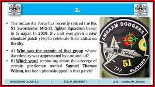 2.
• The Indian Air Force has recently retired the No.
51 ‘swordarms’ MiG-21 fighter Squadron based
in Srinagar. In 2019, the unit was given a new
shoulder patch (vis) to celebrate their antics on
the sky.
• A) Who was the captain of that group whose
daredevilry was appreciated by one and all?
• B) Which word, reminding about the alterego of
certain gentleman named Samuel Thomas
Wilson, has been photoshopped in that patch?
WANDERING CLOUD 4.0 I ASSAM UNIVERSITY I Q.M. – SOMNATH CHANDA
 