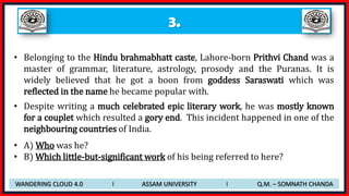 3.
• Belonging to the Hindu brahmabhatt caste, Lahore-born Prithvi Chand was a
master of grammar, literature, astrology, prosody and the Puranas. It is
widely believed that he got a boon from goddess Saraswati which was
reflected in the name he became popular with.
• Despite writing a much celebrated epic literary work, he was mostly known
for a couplet which resulted a gory end. This incident happened in one of the
neighbouring countries of India.
• A) Who was he?
• B) Which little-but-significant work of his being referred to here?
WANDERING CLOUD 4.0 I ASSAM UNIVERSITY I Q.M. – SOMNATH CHANDA
 