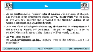 4.
• As per local belief, she - younger sister of Sunanda, was a princess of Chamoli.
She once had to run for her life to escape the wily Rohilla prince who fell madly
in love with her. Presently, she is revered as the presiding Goddess of the
Chamoli, Pittorgarh and Bhageshri districts.
• Also part of our mythology is someone very obedient who once trespassed and
did something without her permission. This got her angry and a decree
resulted which said anyone taking his name will be severely punished.
• A) Who is this goddess?
• B) Which mythological incident, involving cross-border activities, was being
referenced?
WANDERING CLOUD 4.0 I ASSAM UNIVERSITY I Q.M. – SOMNATH CHANDA
 