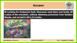 Answer
B) Looking for Sanjeevani herb, Hanuman went there and broke off
a piece of the mountain, without obtaining permission from Goddess
Nanda, and carried it off to Sri Lanka.
WANDERING CLOUD 4.0 I ASSAM UNIVERSITY I Q.M. – SOMNATH CHANDA
 