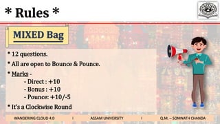 * Rules *
* 12 questions.
* All are open to Bounce & Pounce.
* Marks -
- Direct : +10
- Bonus : +10
- Pounce: +10/-5
* It’s a Clockwise Round
WANDERING CLOUD 4.0 I ASSAM UNIVERSITY I Q.M. – SOMNATH CHANDA
MIXED Bag
 