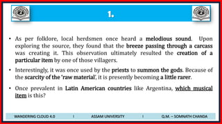1.
• As per folklore, local herdsmen once heard a melodious sound. Upon
exploring the source, they found that the breeze passing through a carcass
was creating it. This observation ultimately resulted the creation of a
particular item by one of those villagers.
• Interestingly, it was once used by the priests to summon the gods. Because of
the scarcity of the ‘raw material’, it is presently becoming a little rarer.
• Once prevalent in Latin American countries like Argentina, which musical
item is this?
WANDERING CLOUD 4.0 I ASSAM UNIVERSITY I Q.M. – SOMNATH CHANDA
 