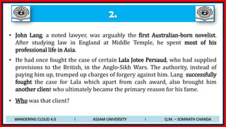 2.
• John Lang, a noted lawyer, was arguably the first Australian-born novelist.
After studying law in England at Middle Temple, he spent most of his
professional life in Asia.
• He had once fought the case of certain Lala Jotee Persaud, who had supplied
provisions to the British, in the Anglo-Sikh Wars. The authority, instead of
paying him up, trumped up charges of forgery against him. Lang successfully
fought the case for Lala which apart from cash award, also brought him
another client who ultimately became the primary reason for his fame.
• Who was that client?
WANDERING CLOUD 4.0 I ASSAM UNIVERSITY I Q.M. – SOMNATH CHANDA
 