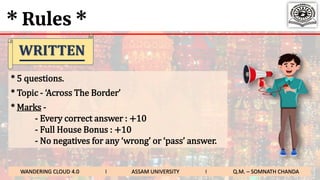 * Rules *
* 5 questions.
* Topic - ‘Across The Border’
* Marks -
- Every correct answer : +10
- Full House Bonus : +10
- No negatives for any ‘wrong’ or ‘pass’ answer.
WRITTEN
WANDERING CLOUD 4.0 I ASSAM UNIVERSITY I Q.M. – SOMNATH CHANDA
 