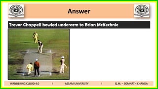 Answer
Trevor Chappell bowled underarm to Brian McKechnie
WANDERING CLOUD 4.0 I ASSAM UNIVERSITY I Q.M. – SOMNATH CHANDA
 