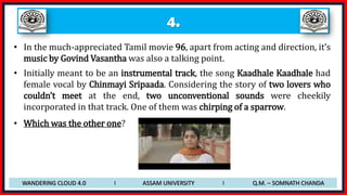 4.
• In the much-appreciated Tamil movie 96, apart from acting and direction, it’s
music by Govind Vasantha was also a talking point.
• Initially meant to be an instrumental track, the song Kaadhale Kaadhale had
female vocal by Chinmayi Sripaada. Considering the story of two lovers who
couldn’t meet at the end, two unconventional sounds were cheekily
incorporated in that track. One of them was chirping of a sparrow.
• Which was the other one?
WANDERING CLOUD 4.0 I ASSAM UNIVERSITY I Q.M. – SOMNATH CHANDA
 