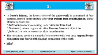 5.
• In Dante’s Inferno, the lowest circle of the underworld is comprised of four
sections, named appropriately after four traitors from reallife/fiction. Three
of these sections are:--
* Antenora (traitors to country) - after Antenor from Iliad
* Ptolomea (traitors to guests) - after Ptolemy, Governor of Jericho
* Judecca (traitors to masters) - after Judas Iscariot
• The remaining section is named after someone who was once responsible for
eliminating one-fourth of the human population of the earth.
• Who?
WANDERING CLOUD 4.0 I ASSAM UNIVERSITY I Q.M. – SOMNATH CHANDA
 