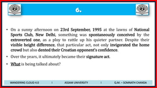 6.
• On a sunny afternoon on 23rd September, 1995 at the lawns of National
Sports Club, New Delhi, something was spontaneously conceived by the
extroverted one, as a ploy to rattle up his quieter partner. Despite their
visible height difference, that particular act, not only invigorated the home
crowd but also dented their Croatian opponent’s confidence.
• Over the years, it ultimately became their signature act.
• What is being talked about?
WANDERING CLOUD 4.0 I ASSAM UNIVERSITY I Q.M. – SOMNATH CHANDA
 