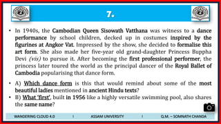 7.
• In 1940s, the Cambodian Queen Sisowath Vatthana was witness to a dance
performance by school children, decked up in costumes inspired by the
figurines at Angkor Vat. Impressed by the show, she decided to formalise this
art form. She also made her five-year old grand-daughter Princess Buppha
Devi (vis) to pursue it. After becoming the first professional performer, the
princess later toured the world as the principal dancer of the Royal Ballet of
Cambodia popularising that dance form.
• A) Which dance form is this that would remind about some of the most
beautiful ladies mentioned in ancient Hindu texts?
• B) What ‘first’, built in 1956 like a highly versatile swimming pool, also shares
the same name?
WANDERING CLOUD 4.0 I ASSAM UNIVERSITY I Q.M. – SOMNATH CHANDA
 