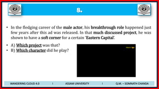 8.
• In the fledging career of the male actor, his breakthrough role happened just
few years after this ad was released. In that much discussed project, he was
shown to have a soft corner for a certain ‘Eastern Capital’.
• A) Which project was that?
• B) Which character did he play?
WANDERING CLOUD 4.0 I ASSAM UNIVERSITY I Q.M. – SOMNATH CHANDA
 