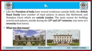 9.
• Like the President of India have several residences outside Delhi, the British
Royal Family have number of royal palaces in places like Richmond, and
Hampton Court which are outside London. The main reason for building
several such palaces, mostly during the 15th and 16th centuries, was more of a
necessity than luxury.
• What was that reason?
WANDERING CLOUD 4.0 I ASSAM UNIVERSITY I Q.M. – SOMNATH CHANDA
 