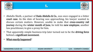 1.
• Abdulla Sheth, a partner of Dada Abdulla & Co., was once engaged in a bitter
court case. As the date of hearing was approaching, his lawyer wanted to
discuss certain matters. However, unable to make that cross-country rail
journey during the winter month of June, he told his new employee, another
law practitioner, to give a proxy for him.
• That apparently simple business-trip later turned out to be the driving force
behind a significant movement.
• What exactly happened?
WANDERING CLOUD 4.0 I ASSAM UNIVERSITY I Q.M. – SOMNATH CHANDA
 