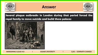 Answer
Several plague outbreaks in London during that period forced the
royal family to move outside and build those palaces
WANDERING CLOUD 4.0 I ASSAM UNIVERSITY I Q.M. – SOMNATH CHANDA
 
