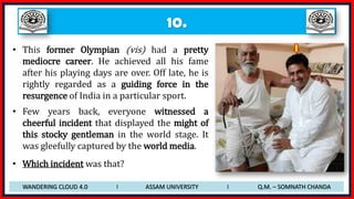 10.
• This former Olympian (vis) had a pretty
mediocre career. He achieved all his fame
after his playing days are over. Off late, he is
rightly regarded as a guiding force in the
resurgence of India in a particular sport.
• Few years back, everyone witnessed a
cheerful incident that displayed the might of
this stocky gentleman in the world stage. It
was gleefully captured by the world media.
• Which incident was that?
WANDERING CLOUD 4.0 I ASSAM UNIVERSITY I Q.M. – SOMNATH CHANDA
 