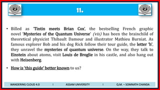 11.
• Billed as ‘Tintin meets Brian Cox’, the bestselling French graphic
novel ‘Mysteries of the Quantum Universe’ (vis) has been the brainchild of
theoretical physicist Thibault Damour and illustrator Mathieu Burniat. As
famous explorer Bob and his dog Rick follow their tour guide, the letter ‘h’,
they unravel the mysteries of quantum universe. On the way, they talk to
Einstein about atoms, visit Louis de Broglie in his castle, and also hang out
with Heisenberg.
• How is ‘this guide’ better known to us?
WANDERING CLOUD 4.0 I ASSAM UNIVERSITY I Q.M. – SOMNATH CHANDA
 