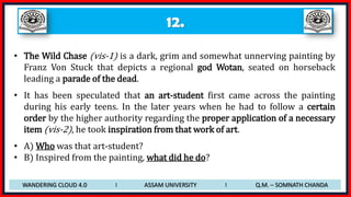 12.
• The Wild Chase (vis-1) is a dark, grim and somewhat unnerving painting by
Franz Von Stuck that depicts a regional god Wotan, seated on horseback
leading a parade of the dead.
• It has been speculated that an art-student first came across the painting
during his early teens. In the later years when he had to follow a certain
order by the higher authority regarding the proper application of a necessary
item (vis-2), he took inspiration from that work of art.
• A) Who was that art-student?
• B) Inspired from the painting, what did he do?
WANDERING CLOUD 4.0 I ASSAM UNIVERSITY I Q.M. – SOMNATH CHANDA
 