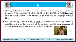 1.
• Starring veteran actors like Laurence Harvey, Daliah Lavi, Lionel Jeffries,
Denholm Elliott, and Colin Blakely, the film – The Spy With a Cold Nose was
nominated for Golden Globe Awards in the Best English-Language Foreign
Film.
• Despite having a decent casting, who (considered to be an apt selection
considering the plotline and title of the venture) was the main attraction of
this British comedy movie, released in the mid 1960s?
WANDERING CLOUD 4.0 I ASSAM UNIVERSITY I Q.M. – SOMNATH CHANDA
 