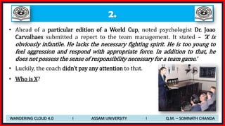 2.
• Ahead of a particular edition of a World Cup, noted psychologist Dr. Joao
Carvalhaes submitted a report to the team management. It stated – ‘X is
obviously infantile. He lacks the necessary fighting spirit. He is too young to
feel aggression and respond with appropriate force. In addition to that, he
does not possess the sense of responsibility necessary for a team game.’
• Luckily, the coach didn’t pay any attention to that.
• Who is X?
WANDERING CLOUD 4.0 I ASSAM UNIVERSITY I Q.M. – SOMNATH CHANDA
 