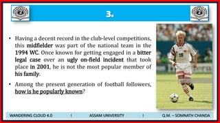 3.
• Having a decent record in the club-level competitions,
this midfielder was part of the national team in the
1994 WC. Once known for getting engaged in a bitter
legal case over an ugly on-field incident that took
place in 2001, he is not the most popular member of
his family.
• Among the present generation of football followers,
how is he popularly known?
WANDERING CLOUD 4.0 I ASSAM UNIVERSITY I Q.M. – SOMNATH CHANDA
 