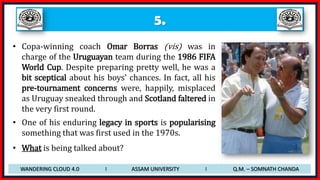 5.
• Copa-winning coach Omar Borras (vis) was in
charge of the Uruguayan team during the 1986 FIFA
World Cup. Despite preparing pretty well, he was a
bit sceptical about his boys’ chances. In fact, all his
pre-tournament concerns were, happily, misplaced
as Uruguay sneaked through and Scotland faltered in
the very first round.
• One of his enduring legacy in sports is popularising
something that was first used in the 1970s.
• What is being talked about?
WANDERING CLOUD 4.0 I ASSAM UNIVERSITY I Q.M. – SOMNATH CHANDA
 