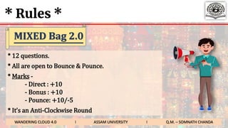 * Rules *
* 12 questions.
* All are open to Bounce & Pounce.
* Marks -
- Direct : +10
- Bonus : +10
- Pounce: +10/-5
* It’s an Anti-Clockwise Round
WANDERING CLOUD 4.0 I ASSAM UNIVERSITY I Q.M. – SOMNATH CHANDA
MIXED Bag 2.0
 