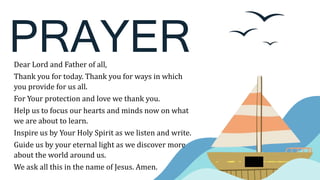 PRAYER
Dear Lord and Father of all,
Thank you for today. Thank you for ways in which
you provide for us all.
For Your protection and love we thank you.
Help us to focus our hearts and minds now on what
we are about to learn.
Inspire us by Your Holy Spirit as we listen and write.
Guide us by your eternal light as we discover more
about the world around us.
We ask all this in the name of Jesus. Amen.
 