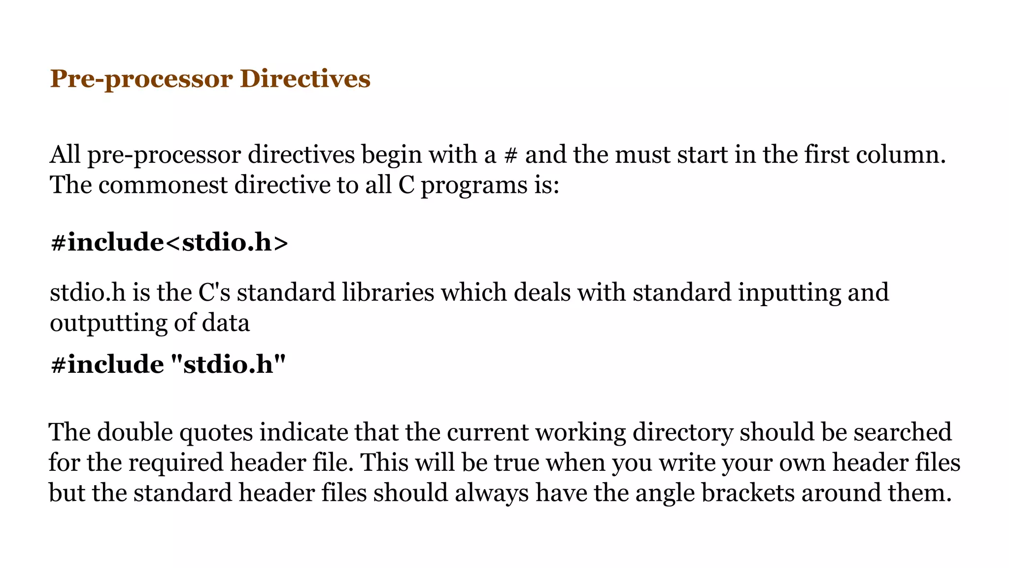 Pre-processor Directives
All pre-processor directives begin with a # and the must start in the first column.
The commonest directive to all C programs is:
#include "stdio.h"
The double quotes indicate that the current working directory should be searched
for the required header file. This will be true when you write your own header files
but the standard header files should always have the angle brackets around them.
#include<stdio.h>
stdio.h is the C's standard libraries which deals with standard inputting and
outputting of data
 