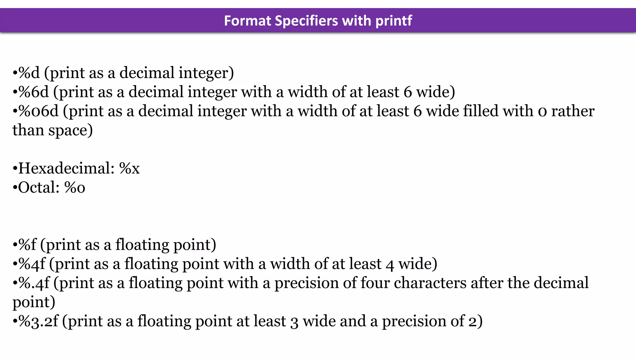 Format Specifiers with printf
•%d (print as a decimal integer)
•%6d (print as a decimal integer with a width of at least 6 wide)
•%06d (print as a decimal integer with a width of at least 6 wide filled with 0 rather
than space)
•Hexadecimal: %x
•Octal: %o
•%f (print as a floating point)
•%4f (print as a floating point with a width of at least 4 wide)
•%.4f (print as a floating point with a precision of four characters after the decimal
point)
•%3.2f (print as a floating point at least 3 wide and a precision of 2)
 