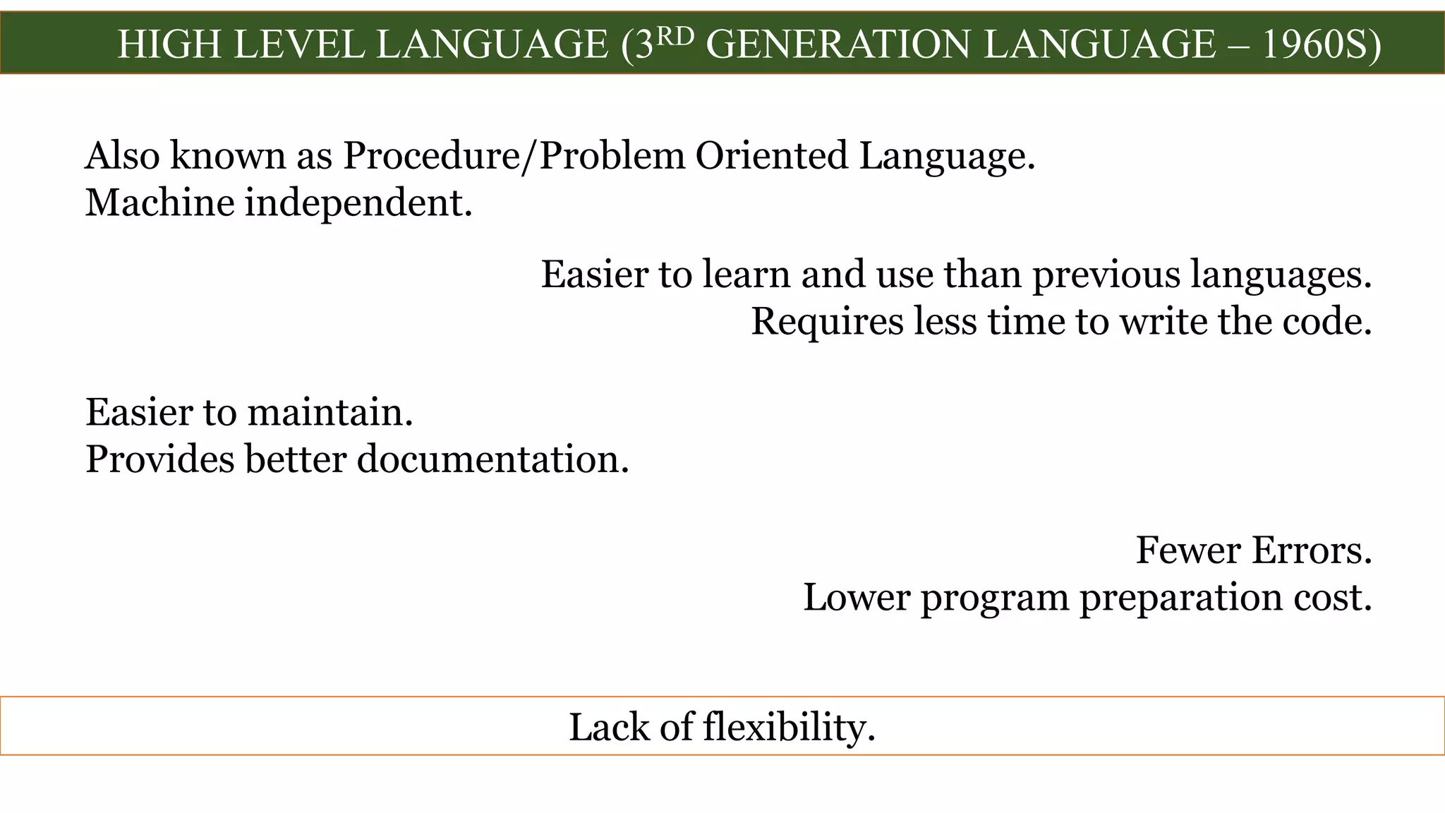 HIGH LEVEL LANGUAGE (3RD GENERATION LANGUAGE – 1960S)
Also known as Procedure/Problem Oriented Language.
Machine independent.
Easier to learn and use than previous languages.
Requires less time to write the code.
Easier to maintain.
Provides better documentation.
Fewer Errors.
Lower program preparation cost.
Lack of flexibility.
 